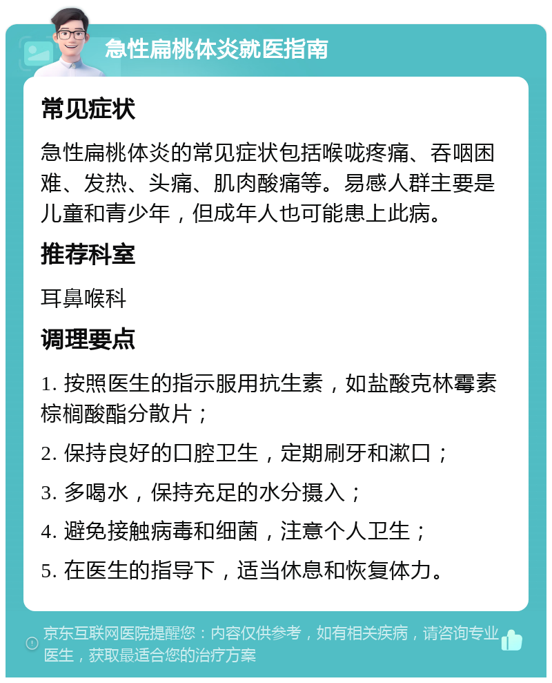 急性扁桃体炎就医指南 常见症状 急性扁桃体炎的常见症状包括喉咙疼痛、吞咽困难、发热、头痛、肌肉酸痛等。易感人群主要是儿童和青少年，但成年人也可能患上此病。 推荐科室 耳鼻喉科 调理要点 1. 按照医生的指示服用抗生素，如盐酸克林霉素棕榈酸酯分散片； 2. 保持良好的口腔卫生，定期刷牙和漱口； 3. 多喝水，保持充足的水分摄入； 4. 避免接触病毒和细菌，注意个人卫生； 5. 在医生的指导下，适当休息和恢复体力。