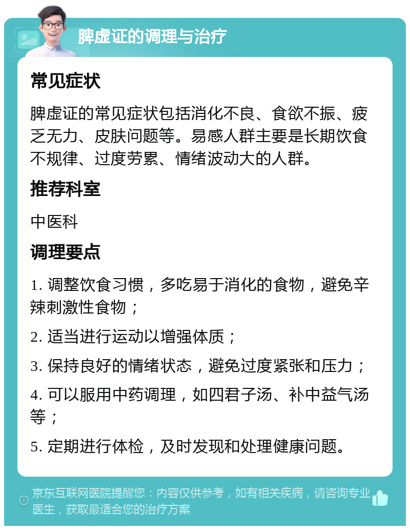 脾虚证的调理与治疗 常见症状 脾虚证的常见症状包括消化不良、食欲不振、疲乏无力、皮肤问题等。易感人群主要是长期饮食不规律、过度劳累、情绪波动大的人群。 推荐科室 中医科 调理要点 1. 调整饮食习惯，多吃易于消化的食物，避免辛辣刺激性食物； 2. 适当进行运动以增强体质； 3. 保持良好的情绪状态，避免过度紧张和压力； 4. 可以服用中药调理，如四君子汤、补中益气汤等； 5. 定期进行体检，及时发现和处理健康问题。