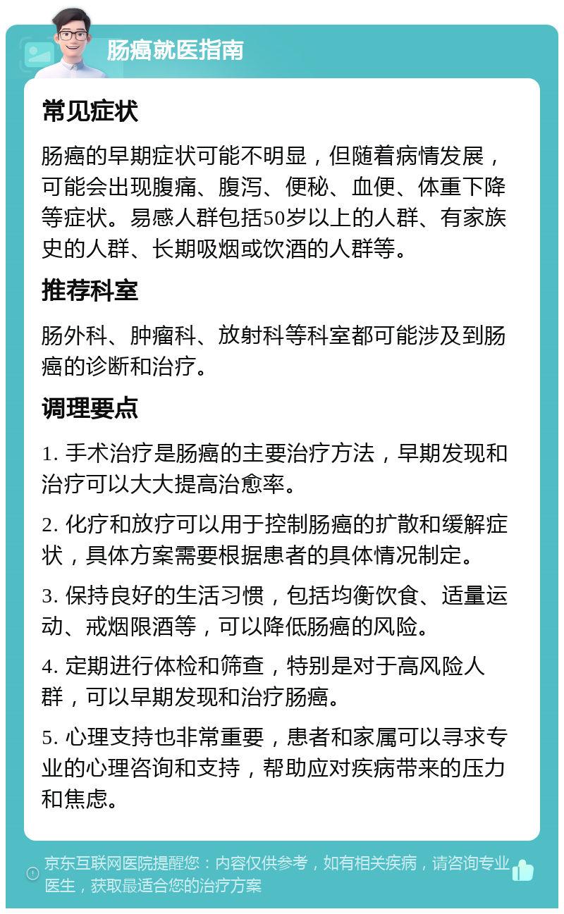 肠癌就医指南 常见症状 肠癌的早期症状可能不明显，但随着病情发展，可能会出现腹痛、腹泻、便秘、血便、体重下降等症状。易感人群包括50岁以上的人群、有家族史的人群、长期吸烟或饮酒的人群等。 推荐科室 肠外科、肿瘤科、放射科等科室都可能涉及到肠癌的诊断和治疗。 调理要点 1. 手术治疗是肠癌的主要治疗方法，早期发现和治疗可以大大提高治愈率。 2. 化疗和放疗可以用于控制肠癌的扩散和缓解症状，具体方案需要根据患者的具体情况制定。 3. 保持良好的生活习惯，包括均衡饮食、适量运动、戒烟限酒等，可以降低肠癌的风险。 4. 定期进行体检和筛查，特别是对于高风险人群，可以早期发现和治疗肠癌。 5. 心理支持也非常重要，患者和家属可以寻求专业的心理咨询和支持，帮助应对疾病带来的压力和焦虑。