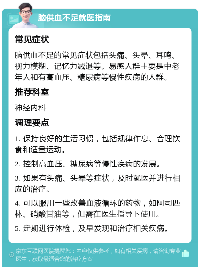 脑供血不足就医指南 常见症状 脑供血不足的常见症状包括头痛、头晕、耳鸣、视力模糊、记忆力减退等。易感人群主要是中老年人和有高血压、糖尿病等慢性疾病的人群。 推荐科室 神经内科 调理要点 1. 保持良好的生活习惯，包括规律作息、合理饮食和适量运动。 2. 控制高血压、糖尿病等慢性疾病的发展。 3. 如果有头痛、头晕等症状，及时就医并进行相应的治疗。 4. 可以服用一些改善血液循环的药物，如阿司匹林、硝酸甘油等，但需在医生指导下使用。 5. 定期进行体检，及早发现和治疗相关疾病。