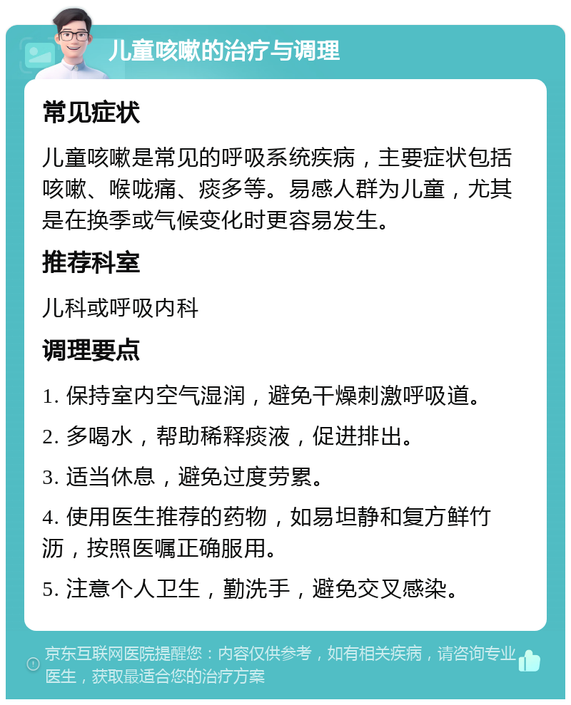 儿童咳嗽的治疗与调理 常见症状 儿童咳嗽是常见的呼吸系统疾病，主要症状包括咳嗽、喉咙痛、痰多等。易感人群为儿童，尤其是在换季或气候变化时更容易发生。 推荐科室 儿科或呼吸内科 调理要点 1. 保持室内空气湿润，避免干燥刺激呼吸道。 2. 多喝水，帮助稀释痰液，促进排出。 3. 适当休息，避免过度劳累。 4. 使用医生推荐的药物，如易坦静和复方鲜竹沥，按照医嘱正确服用。 5. 注意个人卫生，勤洗手，避免交叉感染。