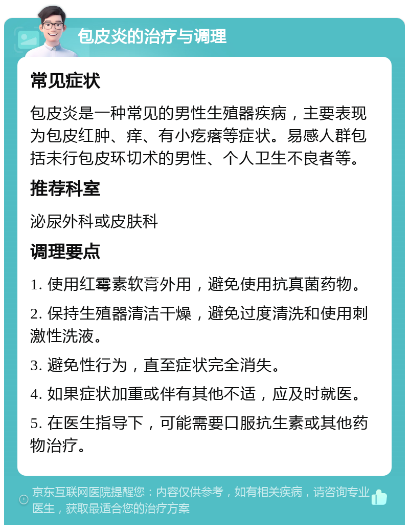 包皮炎的治疗与调理 常见症状 包皮炎是一种常见的男性生殖器疾病，主要表现为包皮红肿、痒、有小疙瘩等症状。易感人群包括未行包皮环切术的男性、个人卫生不良者等。 推荐科室 泌尿外科或皮肤科 调理要点 1. 使用红霉素软膏外用，避免使用抗真菌药物。 2. 保持生殖器清洁干燥，避免过度清洗和使用刺激性洗液。 3. 避免性行为，直至症状完全消失。 4. 如果症状加重或伴有其他不适，应及时就医。 5. 在医生指导下，可能需要口服抗生素或其他药物治疗。