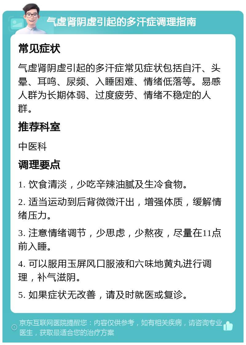 气虚肾阴虚引起的多汗症调理指南 常见症状 气虚肾阴虚引起的多汗症常见症状包括自汗、头晕、耳鸣、尿频、入睡困难、情绪低落等。易感人群为长期体弱、过度疲劳、情绪不稳定的人群。 推荐科室 中医科 调理要点 1. 饮食清淡，少吃辛辣油腻及生冷食物。 2. 适当运动到后背微微汗出，增强体质，缓解情绪压力。 3. 注意情绪调节，少思虑，少熬夜，尽量在11点前入睡。 4. 可以服用玉屏风口服液和六味地黄丸进行调理，补气滋阴。 5. 如果症状无改善，请及时就医或复诊。