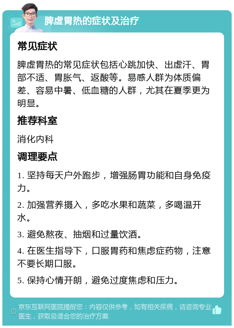 脾虚胃热的症状及治疗 常见症状 脾虚胃热的常见症状包括心跳加快、出虚汗、胃部不适、胃胀气、返酸等。易感人群为体质偏差、容易中暑、低血糖的人群，尤其在夏季更为明显。 推荐科室 消化内科 调理要点 1. 坚持每天户外跑步，增强肠胃功能和自身免疫力。 2. 加强营养摄入，多吃水果和蔬菜，多喝温开水。 3. 避免熬夜、抽烟和过量饮酒。 4. 在医生指导下，口服胃药和焦虑症药物，注意不要长期口服。 5. 保持心情开朗，避免过度焦虑和压力。