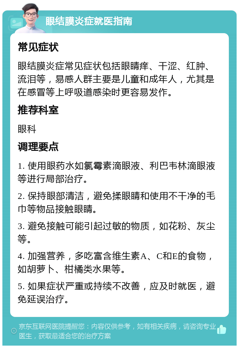 眼结膜炎症就医指南 常见症状 眼结膜炎症常见症状包括眼睛痒、干涩、红肿、流泪等，易感人群主要是儿童和成年人，尤其是在感冒等上呼吸道感染时更容易发作。 推荐科室 眼科 调理要点 1. 使用眼药水如氯霉素滴眼液、利巴韦林滴眼液等进行局部治疗。 2. 保持眼部清洁，避免揉眼睛和使用不干净的毛巾等物品接触眼睛。 3. 避免接触可能引起过敏的物质，如花粉、灰尘等。 4. 加强营养，多吃富含维生素A、C和E的食物，如胡萝卜、柑橘类水果等。 5. 如果症状严重或持续不改善，应及时就医，避免延误治疗。