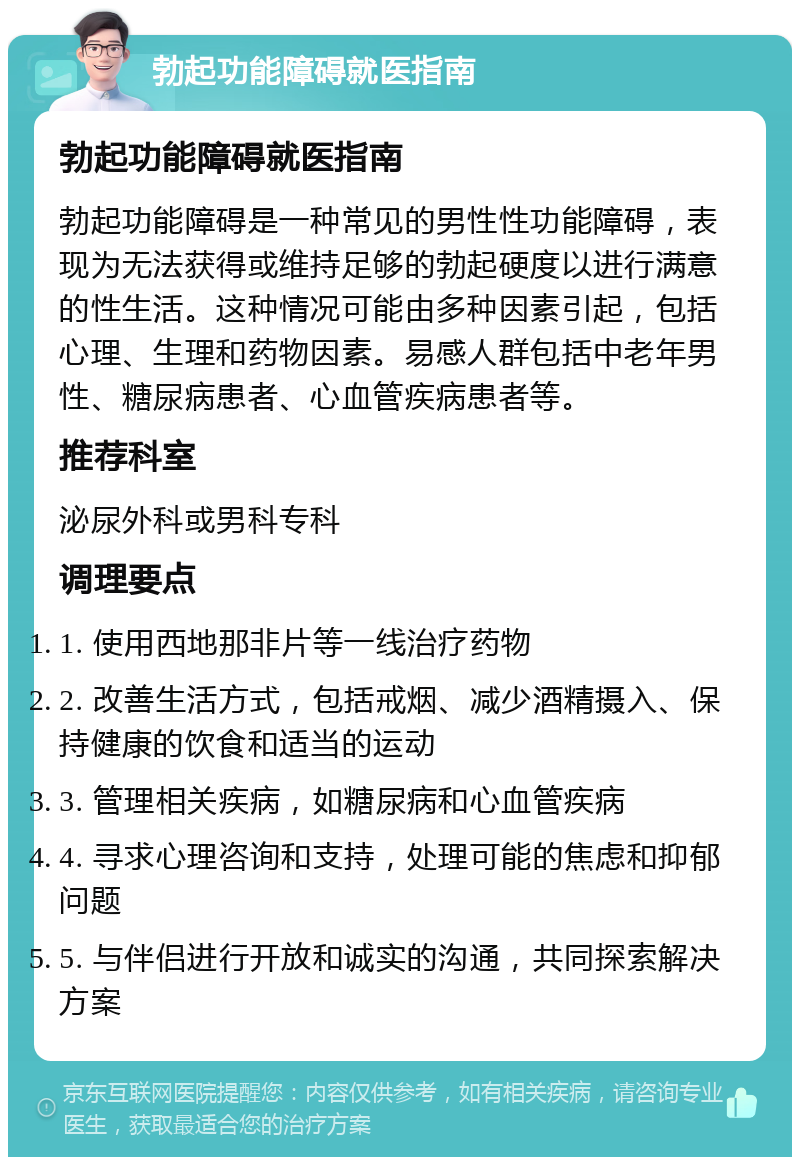 勃起功能障碍就医指南 勃起功能障碍就医指南 勃起功能障碍是一种常见的男性性功能障碍，表现为无法获得或维持足够的勃起硬度以进行满意的性生活。这种情况可能由多种因素引起，包括心理、生理和药物因素。易感人群包括中老年男性、糖尿病患者、心血管疾病患者等。 推荐科室 泌尿外科或男科专科 调理要点 1. 使用西地那非片等一线治疗药物 2. 改善生活方式，包括戒烟、减少酒精摄入、保持健康的饮食和适当的运动 3. 管理相关疾病，如糖尿病和心血管疾病 4. 寻求心理咨询和支持，处理可能的焦虑和抑郁问题 5. 与伴侣进行开放和诚实的沟通，共同探索解决方案