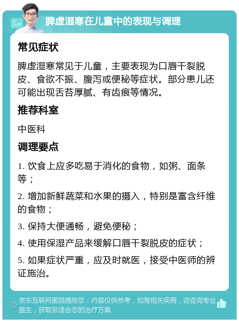 脾虚湿寒在儿童中的表现与调理 常见症状 脾虚湿寒常见于儿童，主要表现为口唇干裂脱皮、食欲不振、腹泻或便秘等症状。部分患儿还可能出现舌苔厚腻、有齿痕等情况。 推荐科室 中医科 调理要点 1. 饮食上应多吃易于消化的食物，如粥、面条等； 2. 增加新鲜蔬菜和水果的摄入，特别是富含纤维的食物； 3. 保持大便通畅，避免便秘； 4. 使用保湿产品来缓解口唇干裂脱皮的症状； 5. 如果症状严重，应及时就医，接受中医师的辨证施治。