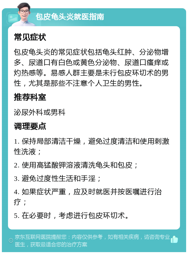 包皮龟头炎就医指南 常见症状 包皮龟头炎的常见症状包括龟头红肿、分泌物增多、尿道口有白色或黄色分泌物、尿道口瘙痒或灼热感等。易感人群主要是未行包皮环切术的男性，尤其是那些不注意个人卫生的男性。 推荐科室 泌尿外科或男科 调理要点 1. 保持局部清洁干燥，避免过度清洁和使用刺激性洗液； 2. 使用高锰酸钾溶液清洗龟头和包皮； 3. 避免过度性生活和手淫； 4. 如果症状严重，应及时就医并按医嘱进行治疗； 5. 在必要时，考虑进行包皮环切术。