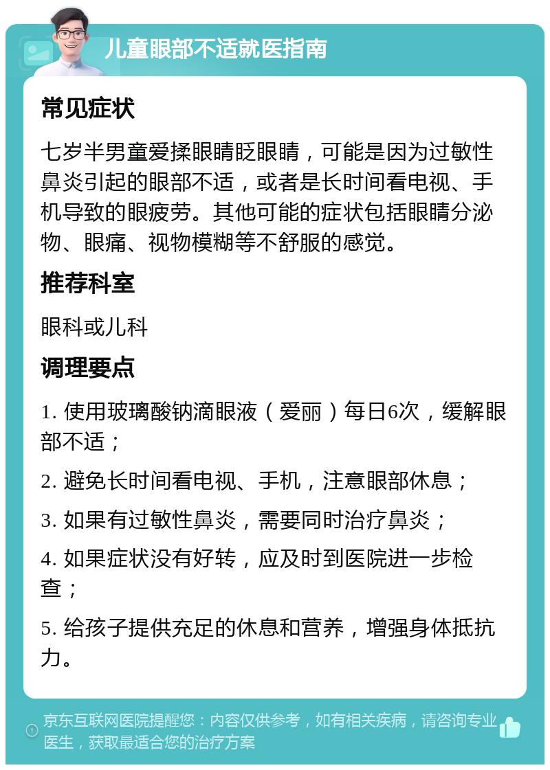 儿童眼部不适就医指南 常见症状 七岁半男童爱揉眼睛眨眼睛，可能是因为过敏性鼻炎引起的眼部不适，或者是长时间看电视、手机导致的眼疲劳。其他可能的症状包括眼睛分泌物、眼痛、视物模糊等不舒服的感觉。 推荐科室 眼科或儿科 调理要点 1. 使用玻璃酸钠滴眼液（爱丽）每日6次，缓解眼部不适； 2. 避免长时间看电视、手机，注意眼部休息； 3. 如果有过敏性鼻炎，需要同时治疗鼻炎； 4. 如果症状没有好转，应及时到医院进一步检查； 5. 给孩子提供充足的休息和营养，增强身体抵抗力。