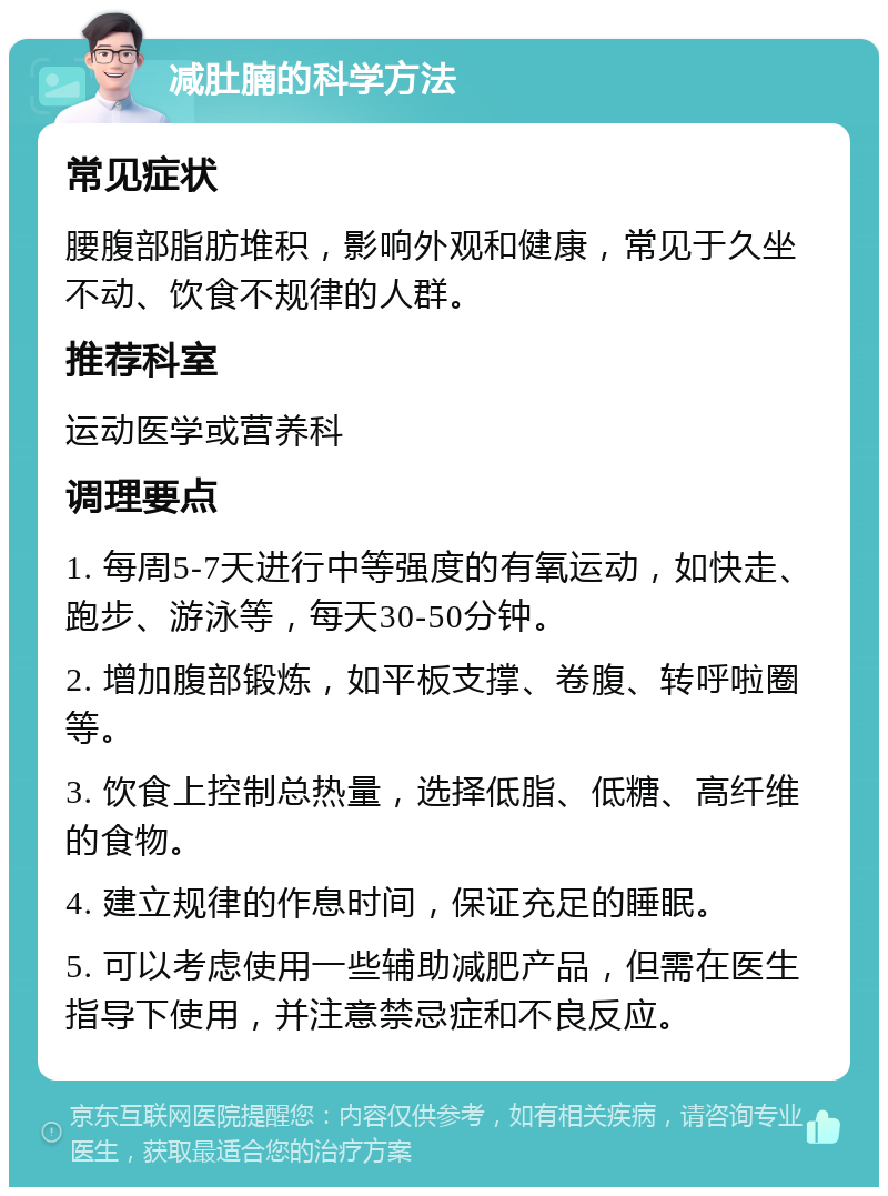 减肚腩的科学方法 常见症状 腰腹部脂肪堆积，影响外观和健康，常见于久坐不动、饮食不规律的人群。 推荐科室 运动医学或营养科 调理要点 1. 每周5-7天进行中等强度的有氧运动，如快走、跑步、游泳等，每天30-50分钟。 2. 增加腹部锻炼，如平板支撑、卷腹、转呼啦圈等。 3. 饮食上控制总热量，选择低脂、低糖、高纤维的食物。 4. 建立规律的作息时间，保证充足的睡眠。 5. 可以考虑使用一些辅助减肥产品，但需在医生指导下使用，并注意禁忌症和不良反应。