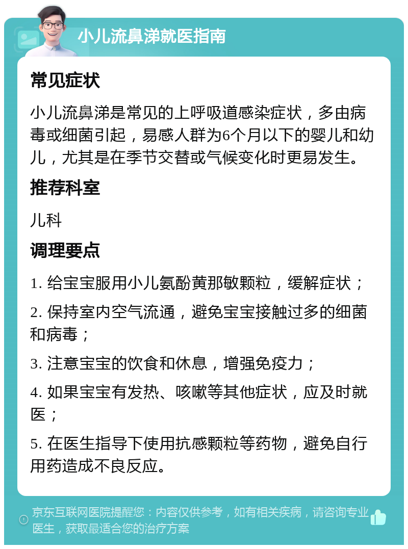 小儿流鼻涕就医指南 常见症状 小儿流鼻涕是常见的上呼吸道感染症状，多由病毒或细菌引起，易感人群为6个月以下的婴儿和幼儿，尤其是在季节交替或气候变化时更易发生。 推荐科室 儿科 调理要点 1. 给宝宝服用小儿氨酚黄那敏颗粒，缓解症状； 2. 保持室内空气流通，避免宝宝接触过多的细菌和病毒； 3. 注意宝宝的饮食和休息，增强免疫力； 4. 如果宝宝有发热、咳嗽等其他症状，应及时就医； 5. 在医生指导下使用抗感颗粒等药物，避免自行用药造成不良反应。