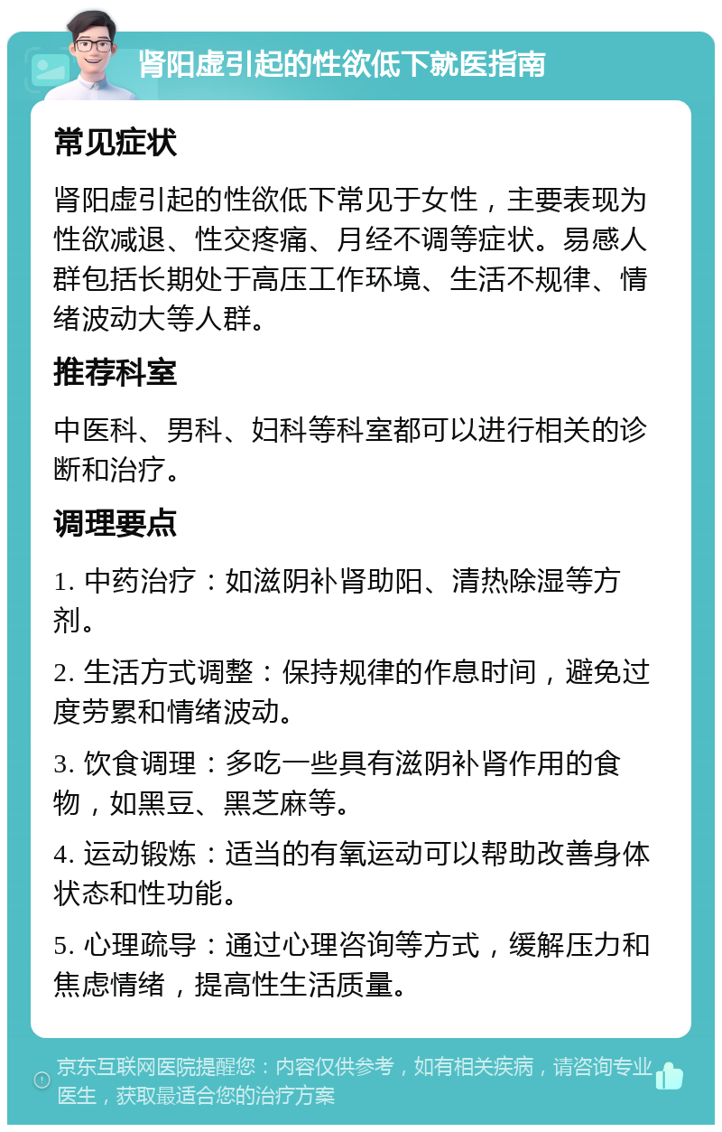 肾阳虚引起的性欲低下就医指南 常见症状 肾阳虚引起的性欲低下常见于女性，主要表现为性欲减退、性交疼痛、月经不调等症状。易感人群包括长期处于高压工作环境、生活不规律、情绪波动大等人群。 推荐科室 中医科、男科、妇科等科室都可以进行相关的诊断和治疗。 调理要点 1. 中药治疗：如滋阴补肾助阳、清热除湿等方剂。 2. 生活方式调整：保持规律的作息时间，避免过度劳累和情绪波动。 3. 饮食调理：多吃一些具有滋阴补肾作用的食物，如黑豆、黑芝麻等。 4. 运动锻炼：适当的有氧运动可以帮助改善身体状态和性功能。 5. 心理疏导：通过心理咨询等方式，缓解压力和焦虑情绪，提高性生活质量。