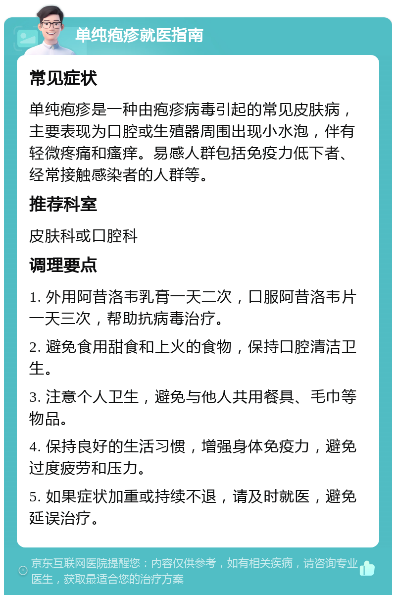 单纯疱疹就医指南 常见症状 单纯疱疹是一种由疱疹病毒引起的常见皮肤病，主要表现为口腔或生殖器周围出现小水泡，伴有轻微疼痛和瘙痒。易感人群包括免疫力低下者、经常接触感染者的人群等。 推荐科室 皮肤科或口腔科 调理要点 1. 外用阿昔洛韦乳膏一天二次，口服阿昔洛韦片一天三次，帮助抗病毒治疗。 2. 避免食用甜食和上火的食物，保持口腔清洁卫生。 3. 注意个人卫生，避免与他人共用餐具、毛巾等物品。 4. 保持良好的生活习惯，增强身体免疫力，避免过度疲劳和压力。 5. 如果症状加重或持续不退，请及时就医，避免延误治疗。