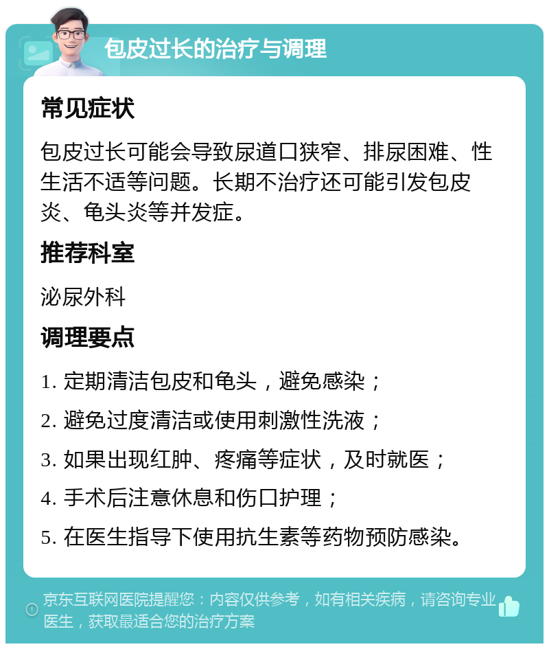 包皮过长的治疗与调理 常见症状 包皮过长可能会导致尿道口狭窄、排尿困难、性生活不适等问题。长期不治疗还可能引发包皮炎、龟头炎等并发症。 推荐科室 泌尿外科 调理要点 1. 定期清洁包皮和龟头，避免感染； 2. 避免过度清洁或使用刺激性洗液； 3. 如果出现红肿、疼痛等症状，及时就医； 4. 手术后注意休息和伤口护理； 5. 在医生指导下使用抗生素等药物预防感染。