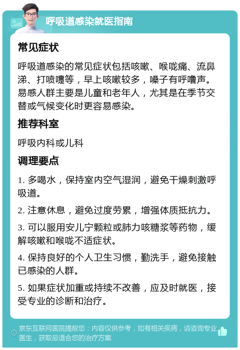 呼吸道感染就医指南 常见症状 呼吸道感染的常见症状包括咳嗽、喉咙痛、流鼻涕、打喷嚏等，早上咳嗽较多，嗓子有呼噜声。易感人群主要是儿童和老年人，尤其是在季节交替或气候变化时更容易感染。 推荐科室 呼吸内科或儿科 调理要点 1. 多喝水，保持室内空气湿润，避免干燥刺激呼吸道。 2. 注意休息，避免过度劳累，增强体质抵抗力。 3. 可以服用安儿宁颗粒或肺力咳糖浆等药物，缓解咳嗽和喉咙不适症状。 4. 保持良好的个人卫生习惯，勤洗手，避免接触已感染的人群。 5. 如果症状加重或持续不改善，应及时就医，接受专业的诊断和治疗。