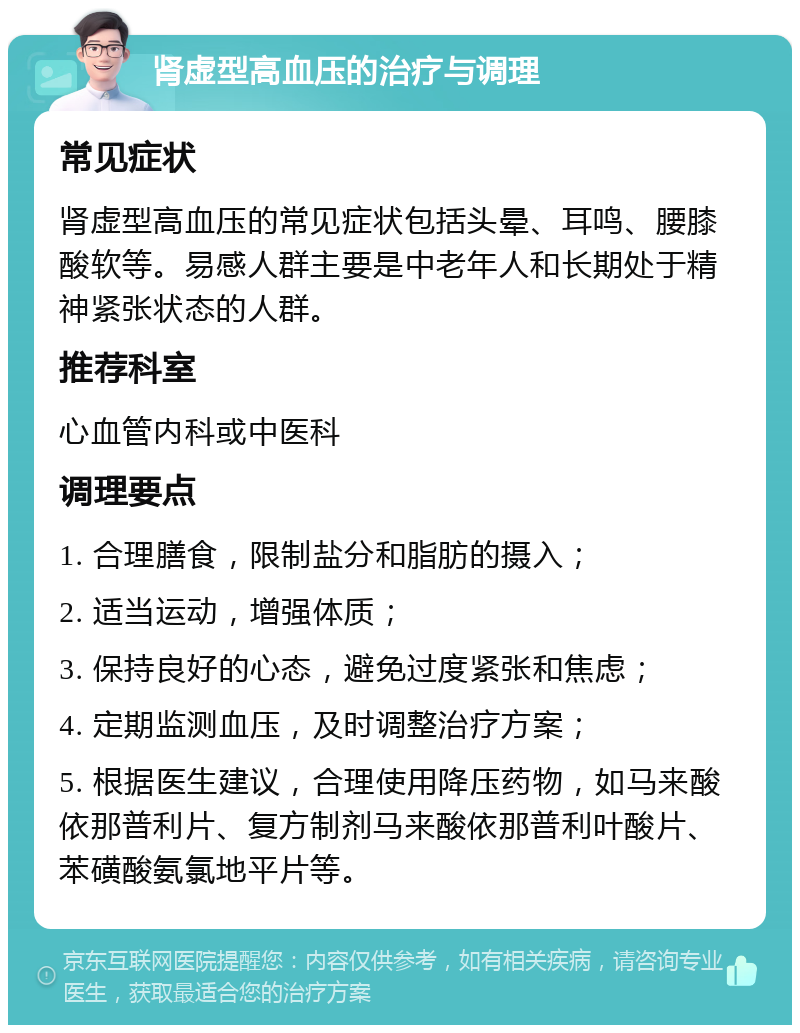 肾虚型高血压的治疗与调理 常见症状 肾虚型高血压的常见症状包括头晕、耳鸣、腰膝酸软等。易感人群主要是中老年人和长期处于精神紧张状态的人群。 推荐科室 心血管内科或中医科 调理要点 1. 合理膳食，限制盐分和脂肪的摄入； 2. 适当运动，增强体质； 3. 保持良好的心态，避免过度紧张和焦虑； 4. 定期监测血压，及时调整治疗方案； 5. 根据医生建议，合理使用降压药物，如马来酸依那普利片、复方制剂马来酸依那普利叶酸片、苯磺酸氨氯地平片等。