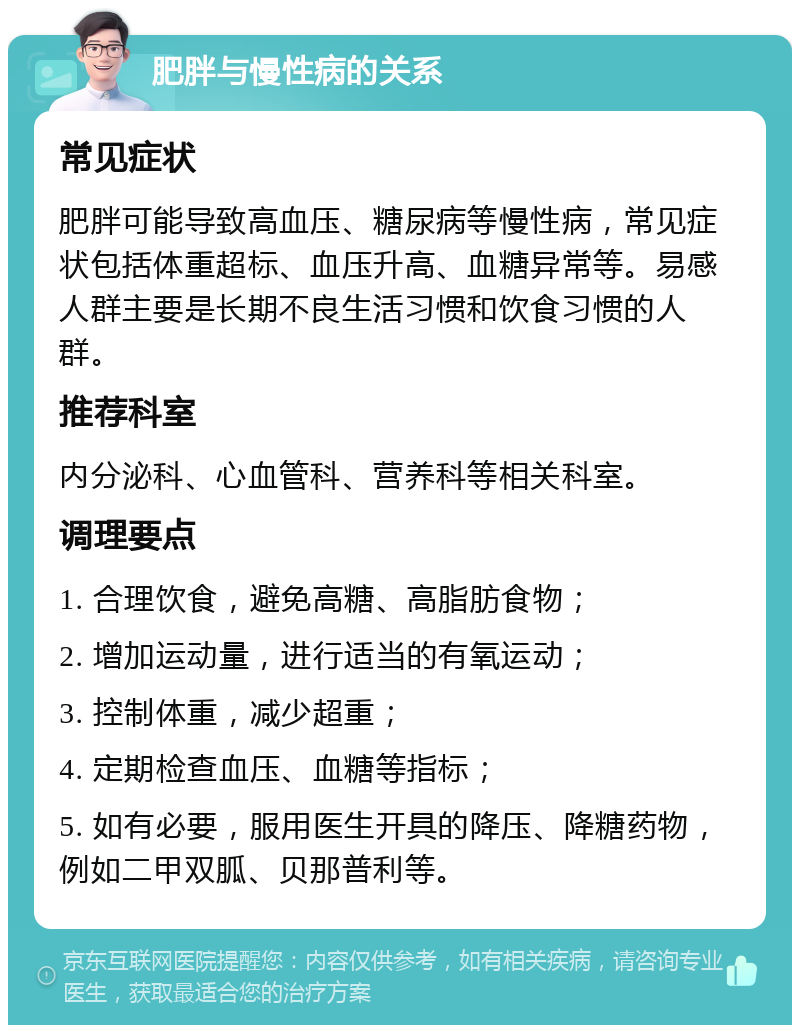 肥胖与慢性病的关系 常见症状 肥胖可能导致高血压、糖尿病等慢性病，常见症状包括体重超标、血压升高、血糖异常等。易感人群主要是长期不良生活习惯和饮食习惯的人群。 推荐科室 内分泌科、心血管科、营养科等相关科室。 调理要点 1. 合理饮食，避免高糖、高脂肪食物； 2. 增加运动量，进行适当的有氧运动； 3. 控制体重，减少超重； 4. 定期检查血压、血糖等指标； 5. 如有必要，服用医生开具的降压、降糖药物，例如二甲双胍、贝那普利等。