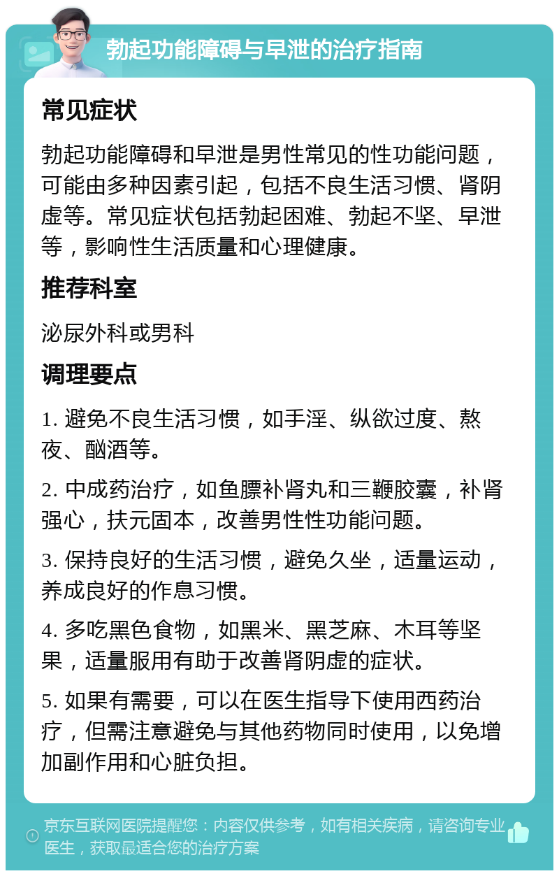 勃起功能障碍与早泄的治疗指南 常见症状 勃起功能障碍和早泄是男性常见的性功能问题，可能由多种因素引起，包括不良生活习惯、肾阴虚等。常见症状包括勃起困难、勃起不坚、早泄等，影响性生活质量和心理健康。 推荐科室 泌尿外科或男科 调理要点 1. 避免不良生活习惯，如手淫、纵欲过度、熬夜、酗酒等。 2. 中成药治疗，如鱼膘补肾丸和三鞭胶囊，补肾强心，扶元固本，改善男性性功能问题。 3. 保持良好的生活习惯，避免久坐，适量运动，养成良好的作息习惯。 4. 多吃黑色食物，如黑米、黑芝麻、木耳等坚果，适量服用有助于改善肾阴虚的症状。 5. 如果有需要，可以在医生指导下使用西药治疗，但需注意避免与其他药物同时使用，以免增加副作用和心脏负担。