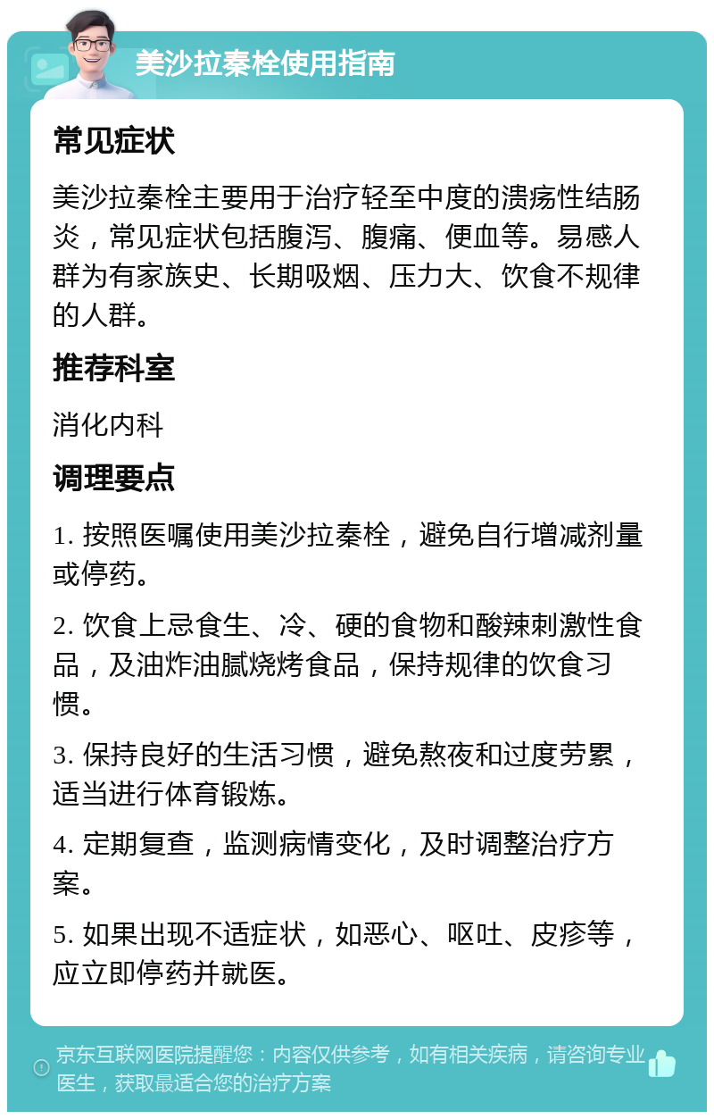 美沙拉秦栓使用指南 常见症状 美沙拉秦栓主要用于治疗轻至中度的溃疡性结肠炎，常见症状包括腹泻、腹痛、便血等。易感人群为有家族史、长期吸烟、压力大、饮食不规律的人群。 推荐科室 消化内科 调理要点 1. 按照医嘱使用美沙拉秦栓，避免自行增减剂量或停药。 2. 饮食上忌食生、冷、硬的食物和酸辣刺激性食品，及油炸油腻烧烤食品，保持规律的饮食习惯。 3. 保持良好的生活习惯，避免熬夜和过度劳累，适当进行体育锻炼。 4. 定期复查，监测病情变化，及时调整治疗方案。 5. 如果出现不适症状，如恶心、呕吐、皮疹等，应立即停药并就医。