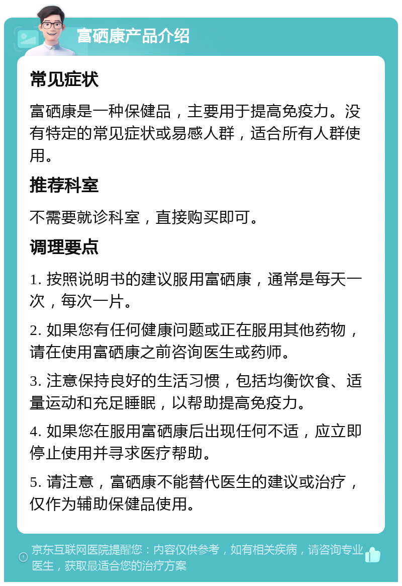 富硒康产品介绍 常见症状 富硒康是一种保健品，主要用于提高免疫力。没有特定的常见症状或易感人群，适合所有人群使用。 推荐科室 不需要就诊科室，直接购买即可。 调理要点 1. 按照说明书的建议服用富硒康，通常是每天一次，每次一片。 2. 如果您有任何健康问题或正在服用其他药物，请在使用富硒康之前咨询医生或药师。 3. 注意保持良好的生活习惯，包括均衡饮食、适量运动和充足睡眠，以帮助提高免疫力。 4. 如果您在服用富硒康后出现任何不适，应立即停止使用并寻求医疗帮助。 5. 请注意，富硒康不能替代医生的建议或治疗，仅作为辅助保健品使用。