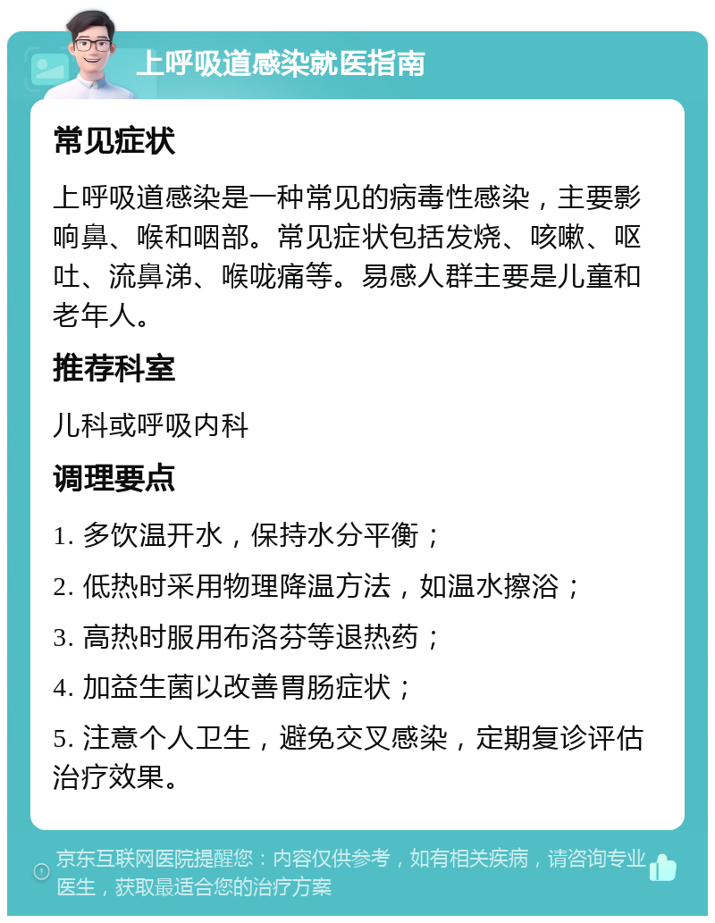 上呼吸道感染就医指南 常见症状 上呼吸道感染是一种常见的病毒性感染，主要影响鼻、喉和咽部。常见症状包括发烧、咳嗽、呕吐、流鼻涕、喉咙痛等。易感人群主要是儿童和老年人。 推荐科室 儿科或呼吸内科 调理要点 1. 多饮温开水，保持水分平衡； 2. 低热时采用物理降温方法，如温水擦浴； 3. 高热时服用布洛芬等退热药； 4. 加益生菌以改善胃肠症状； 5. 注意个人卫生，避免交叉感染，定期复诊评估治疗效果。