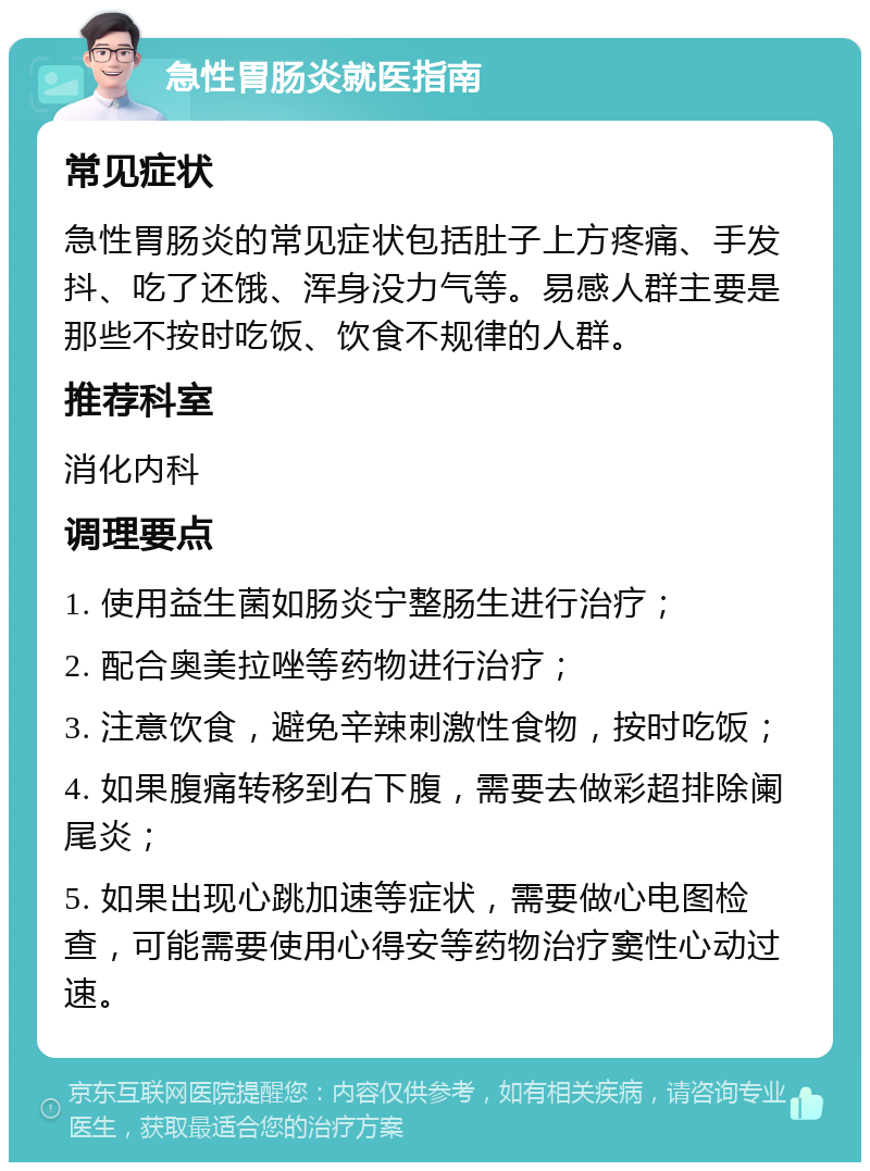 急性胃肠炎就医指南 常见症状 急性胃肠炎的常见症状包括肚子上方疼痛、手发抖、吃了还饿、浑身没力气等。易感人群主要是那些不按时吃饭、饮食不规律的人群。 推荐科室 消化内科 调理要点 1. 使用益生菌如肠炎宁整肠生进行治疗； 2. 配合奥美拉唑等药物进行治疗； 3. 注意饮食，避免辛辣刺激性食物，按时吃饭； 4. 如果腹痛转移到右下腹，需要去做彩超排除阑尾炎； 5. 如果出现心跳加速等症状，需要做心电图检查，可能需要使用心得安等药物治疗窦性心动过速。