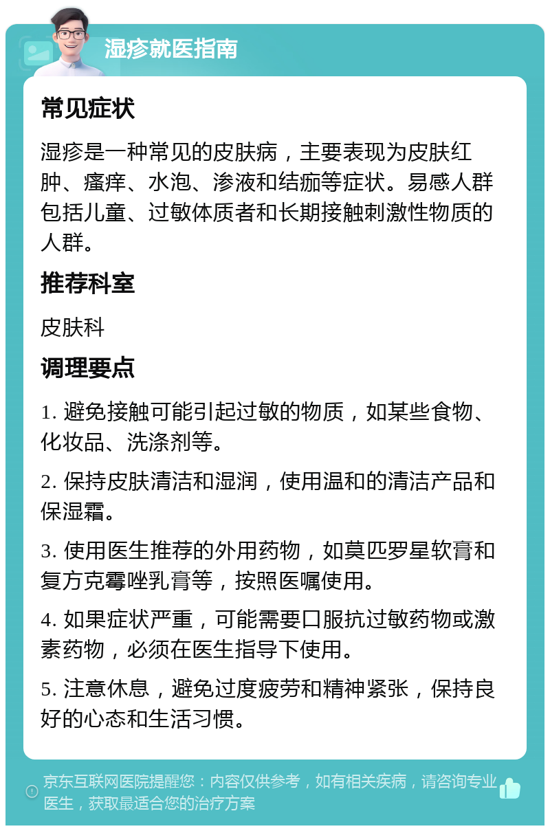 湿疹就医指南 常见症状 湿疹是一种常见的皮肤病，主要表现为皮肤红肿、瘙痒、水泡、渗液和结痂等症状。易感人群包括儿童、过敏体质者和长期接触刺激性物质的人群。 推荐科室 皮肤科 调理要点 1. 避免接触可能引起过敏的物质，如某些食物、化妆品、洗涤剂等。 2. 保持皮肤清洁和湿润，使用温和的清洁产品和保湿霜。 3. 使用医生推荐的外用药物，如莫匹罗星软膏和复方克霉唑乳膏等，按照医嘱使用。 4. 如果症状严重，可能需要口服抗过敏药物或激素药物，必须在医生指导下使用。 5. 注意休息，避免过度疲劳和精神紧张，保持良好的心态和生活习惯。