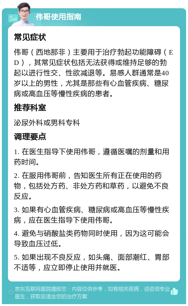 伟哥使用指南 常见症状 伟哥（西地那非）主要用于治疗勃起功能障碍（ED），其常见症状包括无法获得或维持足够的勃起以进行性交、性欲减退等。易感人群通常是40岁以上的男性，尤其是那些有心血管疾病、糖尿病或高血压等慢性疾病的患者。 推荐科室 泌尿外科或男科专科 调理要点 1. 在医生指导下使用伟哥，遵循医嘱的剂量和用药时间。 2. 在服用伟哥前，告知医生所有正在使用的药物，包括处方药、非处方药和草药，以避免不良反应。 3. 如果有心血管疾病、糖尿病或高血压等慢性疾病，应在医生指导下使用伟哥。 4. 避免与硝酸盐类药物同时使用，因为这可能会导致血压过低。 5. 如果出现不良反应，如头痛、面部潮红、胃部不适等，应立即停止使用并就医。