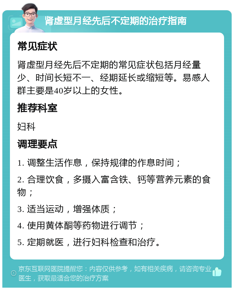 肾虚型月经先后不定期的治疗指南 常见症状 肾虚型月经先后不定期的常见症状包括月经量少、时间长短不一、经期延长或缩短等。易感人群主要是40岁以上的女性。 推荐科室 妇科 调理要点 1. 调整生活作息，保持规律的作息时间； 2. 合理饮食，多摄入富含铁、钙等营养元素的食物； 3. 适当运动，增强体质； 4. 使用黄体酮等药物进行调节； 5. 定期就医，进行妇科检查和治疗。