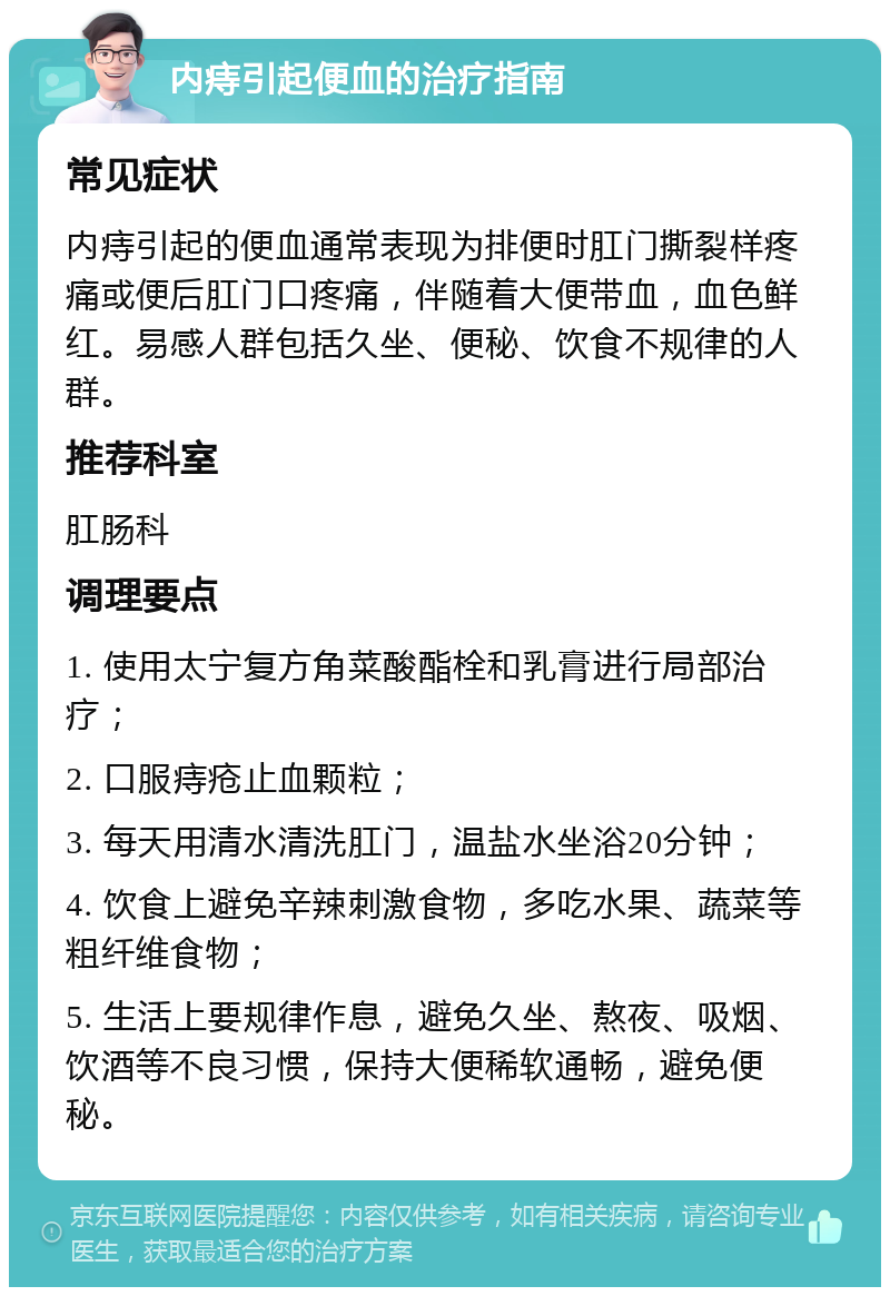 内痔引起便血的治疗指南 常见症状 内痔引起的便血通常表现为排便时肛门撕裂样疼痛或便后肛门口疼痛，伴随着大便带血，血色鲜红。易感人群包括久坐、便秘、饮食不规律的人群。 推荐科室 肛肠科 调理要点 1. 使用太宁复方角菜酸酯栓和乳膏进行局部治疗； 2. 口服痔疮止血颗粒； 3. 每天用清水清洗肛门，温盐水坐浴20分钟； 4. 饮食上避免辛辣刺激食物，多吃水果、蔬菜等粗纤维食物； 5. 生活上要规律作息，避免久坐、熬夜、吸烟、饮酒等不良习惯，保持大便稀软通畅，避免便秘。