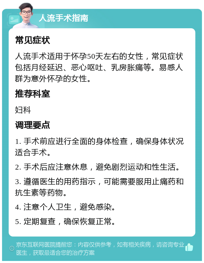 人流手术指南 常见症状 人流手术适用于怀孕50天左右的女性，常见症状包括月经延迟、恶心呕吐、乳房胀痛等。易感人群为意外怀孕的女性。 推荐科室 妇科 调理要点 1. 手术前应进行全面的身体检查，确保身体状况适合手术。 2. 手术后应注意休息，避免剧烈运动和性生活。 3. 遵循医生的用药指示，可能需要服用止痛药和抗生素等药物。 4. 注意个人卫生，避免感染。 5. 定期复查，确保恢复正常。