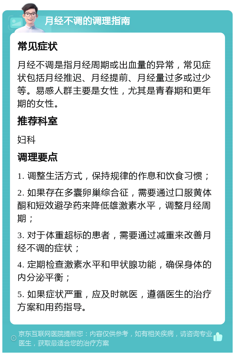 月经不调的调理指南 常见症状 月经不调是指月经周期或出血量的异常，常见症状包括月经推迟、月经提前、月经量过多或过少等。易感人群主要是女性，尤其是青春期和更年期的女性。 推荐科室 妇科 调理要点 1. 调整生活方式，保持规律的作息和饮食习惯； 2. 如果存在多囊卵巢综合征，需要通过口服黄体酮和短效避孕药来降低雄激素水平，调整月经周期； 3. 对于体重超标的患者，需要通过减重来改善月经不调的症状； 4. 定期检查激素水平和甲状腺功能，确保身体的内分泌平衡； 5. 如果症状严重，应及时就医，遵循医生的治疗方案和用药指导。