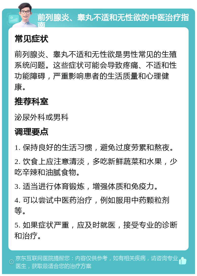 前列腺炎、睾丸不适和无性欲的中医治疗指南 常见症状 前列腺炎、睾丸不适和无性欲是男性常见的生殖系统问题。这些症状可能会导致疼痛、不适和性功能障碍，严重影响患者的生活质量和心理健康。 推荐科室 泌尿外科或男科 调理要点 1. 保持良好的生活习惯，避免过度劳累和熬夜。 2. 饮食上应注意清淡，多吃新鲜蔬菜和水果，少吃辛辣和油腻食物。 3. 适当进行体育锻炼，增强体质和免疫力。 4. 可以尝试中医药治疗，例如服用中药颗粒剂等。 5. 如果症状严重，应及时就医，接受专业的诊断和治疗。