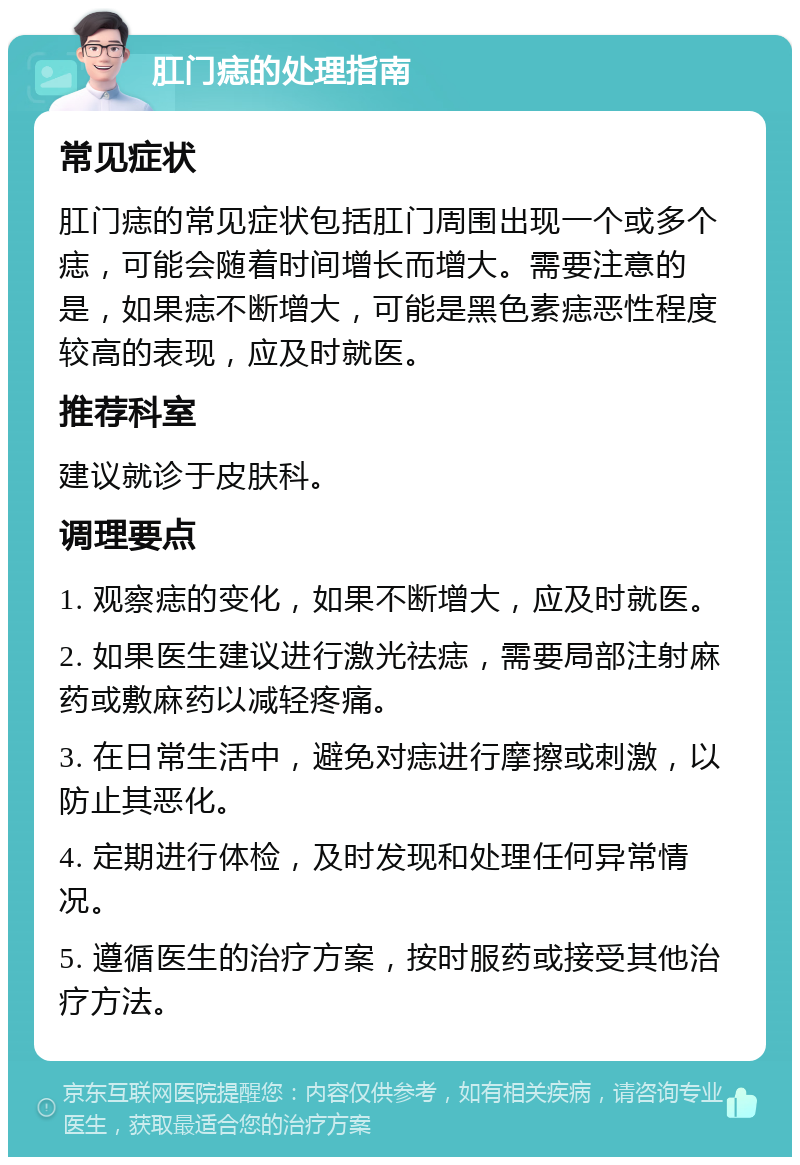 肛门痣的处理指南 常见症状 肛门痣的常见症状包括肛门周围出现一个或多个痣，可能会随着时间增长而增大。需要注意的是，如果痣不断增大，可能是黑色素痣恶性程度较高的表现，应及时就医。 推荐科室 建议就诊于皮肤科。 调理要点 1. 观察痣的变化，如果不断增大，应及时就医。 2. 如果医生建议进行激光祛痣，需要局部注射麻药或敷麻药以减轻疼痛。 3. 在日常生活中，避免对痣进行摩擦或刺激，以防止其恶化。 4. 定期进行体检，及时发现和处理任何异常情况。 5. 遵循医生的治疗方案，按时服药或接受其他治疗方法。