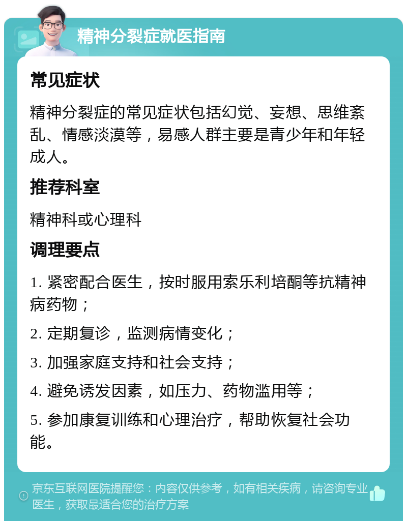 精神分裂症就医指南 常见症状 精神分裂症的常见症状包括幻觉、妄想、思维紊乱、情感淡漠等，易感人群主要是青少年和年轻成人。 推荐科室 精神科或心理科 调理要点 1. 紧密配合医生，按时服用索乐利培酮等抗精神病药物； 2. 定期复诊，监测病情变化； 3. 加强家庭支持和社会支持； 4. 避免诱发因素，如压力、药物滥用等； 5. 参加康复训练和心理治疗，帮助恢复社会功能。