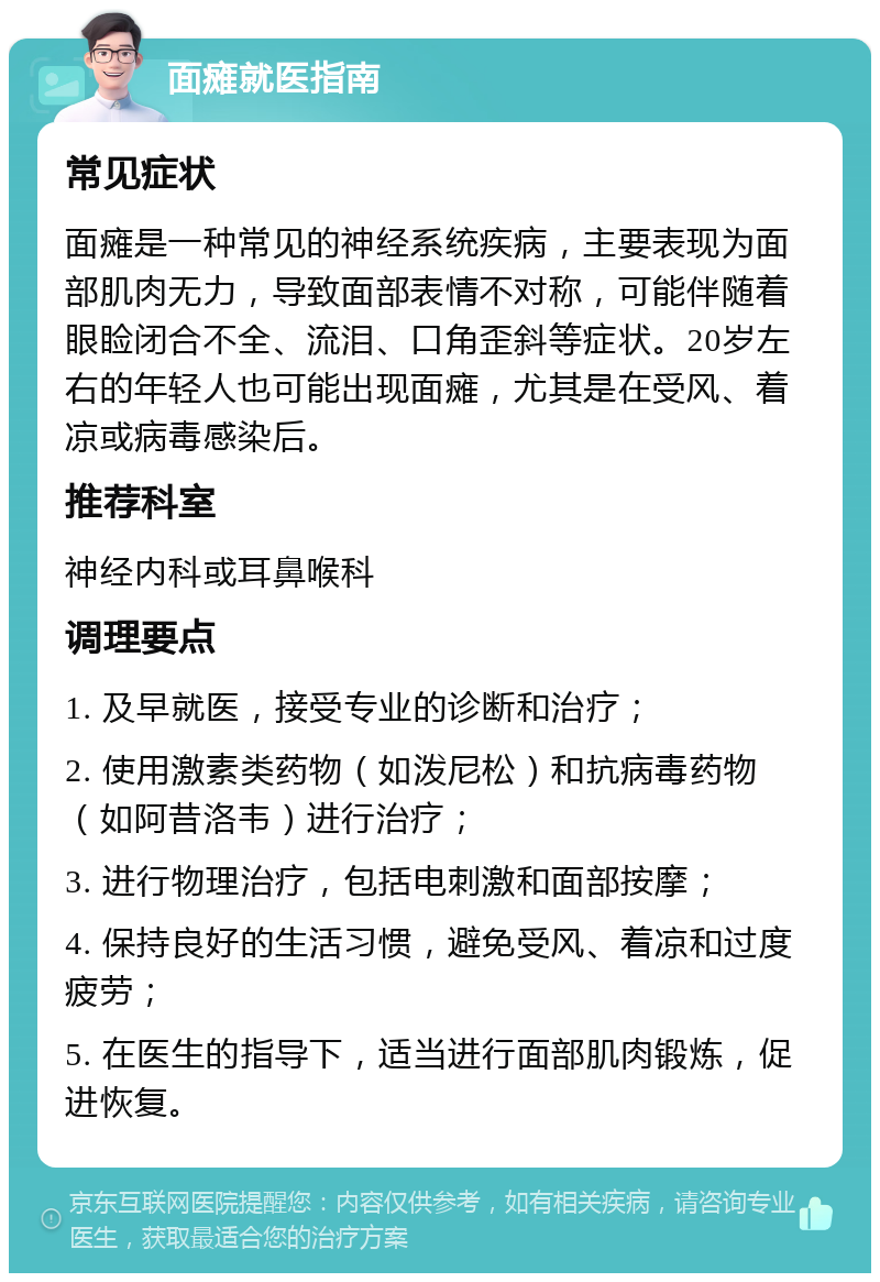 面瘫就医指南 常见症状 面瘫是一种常见的神经系统疾病，主要表现为面部肌肉无力，导致面部表情不对称，可能伴随着眼睑闭合不全、流泪、口角歪斜等症状。20岁左右的年轻人也可能出现面瘫，尤其是在受风、着凉或病毒感染后。 推荐科室 神经内科或耳鼻喉科 调理要点 1. 及早就医，接受专业的诊断和治疗； 2. 使用激素类药物（如泼尼松）和抗病毒药物（如阿昔洛韦）进行治疗； 3. 进行物理治疗，包括电刺激和面部按摩； 4. 保持良好的生活习惯，避免受风、着凉和过度疲劳； 5. 在医生的指导下，适当进行面部肌肉锻炼，促进恢复。