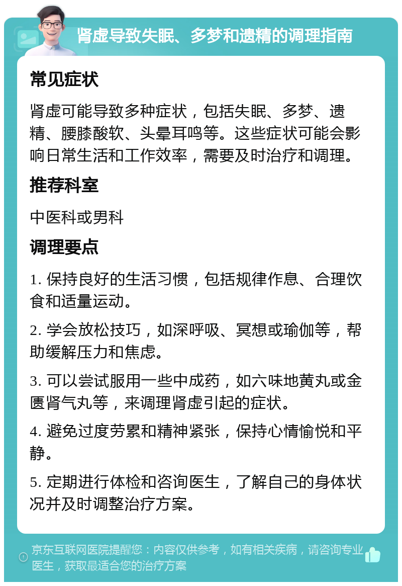 肾虚导致失眠、多梦和遗精的调理指南 常见症状 肾虚可能导致多种症状，包括失眠、多梦、遗精、腰膝酸软、头晕耳鸣等。这些症状可能会影响日常生活和工作效率，需要及时治疗和调理。 推荐科室 中医科或男科 调理要点 1. 保持良好的生活习惯，包括规律作息、合理饮食和适量运动。 2. 学会放松技巧，如深呼吸、冥想或瑜伽等，帮助缓解压力和焦虑。 3. 可以尝试服用一些中成药，如六味地黄丸或金匮肾气丸等，来调理肾虚引起的症状。 4. 避免过度劳累和精神紧张，保持心情愉悦和平静。 5. 定期进行体检和咨询医生，了解自己的身体状况并及时调整治疗方案。