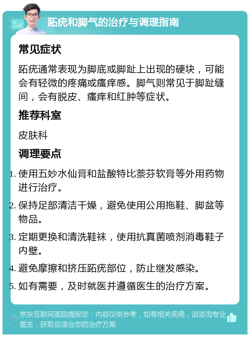 跖疣和脚气的治疗与调理指南 常见症状 跖疣通常表现为脚底或脚趾上出现的硬块，可能会有轻微的疼痛或瘙痒感。脚气则常见于脚趾缝间，会有脱皮、瘙痒和红肿等症状。 推荐科室 皮肤科 调理要点 使用五妙水仙膏和盐酸特比萘芬软膏等外用药物进行治疗。 保持足部清洁干燥，避免使用公用拖鞋、脚盆等物品。 定期更换和清洗鞋袜，使用抗真菌喷剂消毒鞋子内壁。 避免摩擦和挤压跖疣部位，防止继发感染。 如有需要，及时就医并遵循医生的治疗方案。