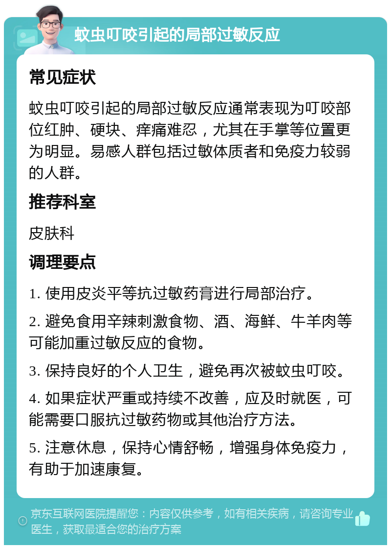 蚊虫叮咬引起的局部过敏反应 常见症状 蚊虫叮咬引起的局部过敏反应通常表现为叮咬部位红肿、硬块、痒痛难忍，尤其在手掌等位置更为明显。易感人群包括过敏体质者和免疫力较弱的人群。 推荐科室 皮肤科 调理要点 1. 使用皮炎平等抗过敏药膏进行局部治疗。 2. 避免食用辛辣刺激食物、酒、海鲜、牛羊肉等可能加重过敏反应的食物。 3. 保持良好的个人卫生，避免再次被蚊虫叮咬。 4. 如果症状严重或持续不改善，应及时就医，可能需要口服抗过敏药物或其他治疗方法。 5. 注意休息，保持心情舒畅，增强身体免疫力，有助于加速康复。