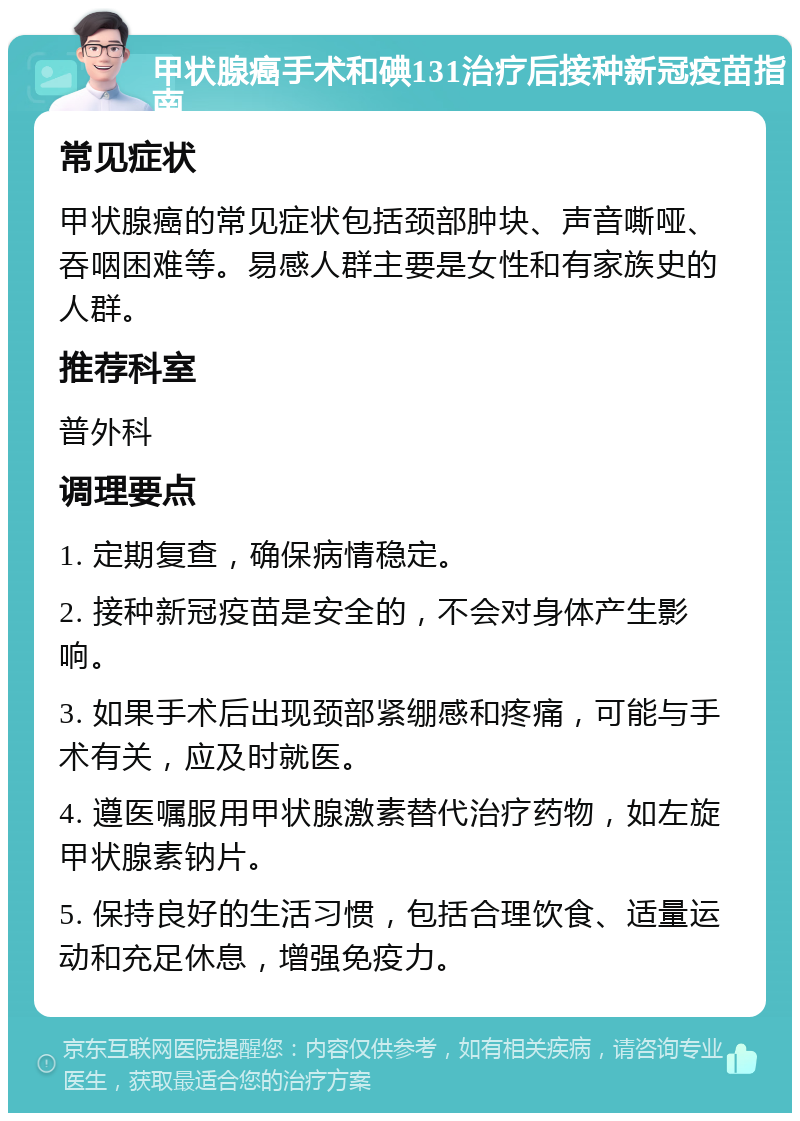 甲状腺癌手术和碘131治疗后接种新冠疫苗指南 常见症状 甲状腺癌的常见症状包括颈部肿块、声音嘶哑、吞咽困难等。易感人群主要是女性和有家族史的人群。 推荐科室 普外科 调理要点 1. 定期复查，确保病情稳定。 2. 接种新冠疫苗是安全的，不会对身体产生影响。 3. 如果手术后出现颈部紧绷感和疼痛，可能与手术有关，应及时就医。 4. 遵医嘱服用甲状腺激素替代治疗药物，如左旋甲状腺素钠片。 5. 保持良好的生活习惯，包括合理饮食、适量运动和充足休息，增强免疫力。