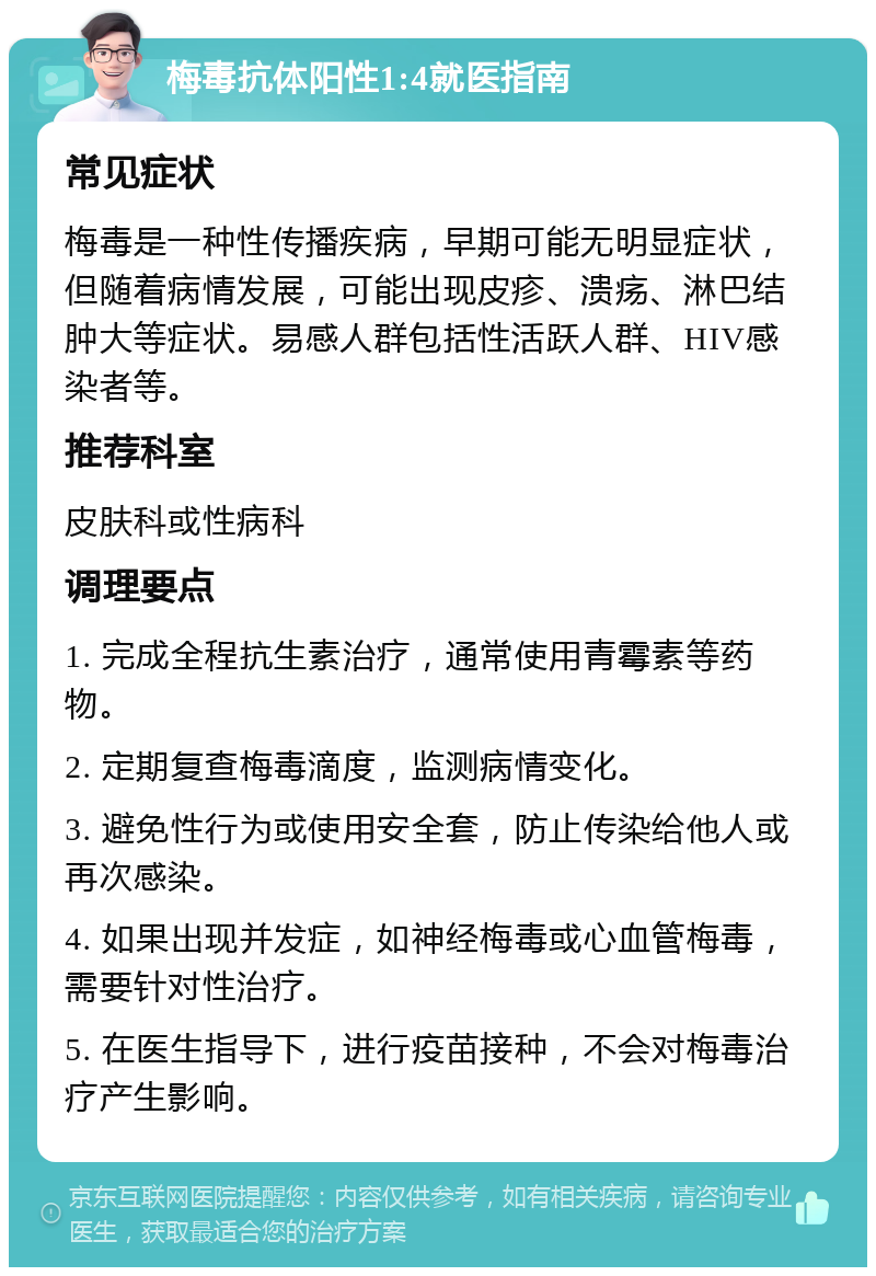 梅毒抗体阳性1:4就医指南 常见症状 梅毒是一种性传播疾病，早期可能无明显症状，但随着病情发展，可能出现皮疹、溃疡、淋巴结肿大等症状。易感人群包括性活跃人群、HIV感染者等。 推荐科室 皮肤科或性病科 调理要点 1. 完成全程抗生素治疗，通常使用青霉素等药物。 2. 定期复查梅毒滴度，监测病情变化。 3. 避免性行为或使用安全套，防止传染给他人或再次感染。 4. 如果出现并发症，如神经梅毒或心血管梅毒，需要针对性治疗。 5. 在医生指导下，进行疫苗接种，不会对梅毒治疗产生影响。