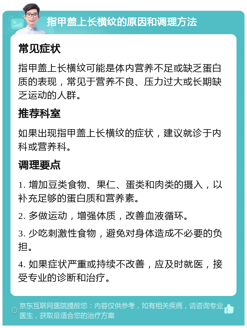 指甲盖上长横纹的原因和调理方法 常见症状 指甲盖上长横纹可能是体内营养不足或缺乏蛋白质的表现，常见于营养不良、压力过大或长期缺乏运动的人群。 推荐科室 如果出现指甲盖上长横纹的症状，建议就诊于内科或营养科。 调理要点 1. 增加豆类食物、果仁、蛋类和肉类的摄入，以补充足够的蛋白质和营养素。 2. 多做运动，增强体质，改善血液循环。 3. 少吃刺激性食物，避免对身体造成不必要的负担。 4. 如果症状严重或持续不改善，应及时就医，接受专业的诊断和治疗。