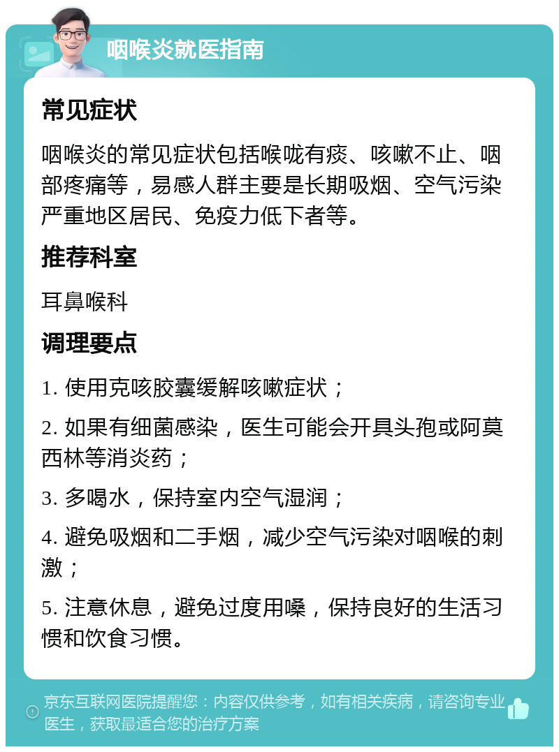 咽喉炎就医指南 常见症状 咽喉炎的常见症状包括喉咙有痰、咳嗽不止、咽部疼痛等，易感人群主要是长期吸烟、空气污染严重地区居民、免疫力低下者等。 推荐科室 耳鼻喉科 调理要点 1. 使用克咳胶囊缓解咳嗽症状； 2. 如果有细菌感染，医生可能会开具头孢或阿莫西林等消炎药； 3. 多喝水，保持室内空气湿润； 4. 避免吸烟和二手烟，减少空气污染对咽喉的刺激； 5. 注意休息，避免过度用嗓，保持良好的生活习惯和饮食习惯。