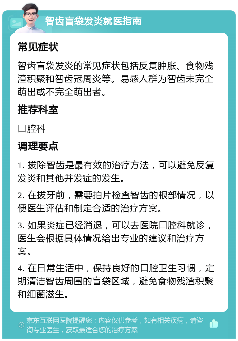 智齿盲袋发炎就医指南 常见症状 智齿盲袋发炎的常见症状包括反复肿胀、食物残渣积聚和智齿冠周炎等。易感人群为智齿未完全萌出或不完全萌出者。 推荐科室 口腔科 调理要点 1. 拔除智齿是最有效的治疗方法，可以避免反复发炎和其他并发症的发生。 2. 在拔牙前，需要拍片检查智齿的根部情况，以便医生评估和制定合适的治疗方案。 3. 如果炎症已经消退，可以去医院口腔科就诊，医生会根据具体情况给出专业的建议和治疗方案。 4. 在日常生活中，保持良好的口腔卫生习惯，定期清洁智齿周围的盲袋区域，避免食物残渣积聚和细菌滋生。