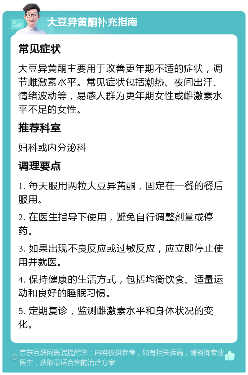 大豆异黄酮补充指南 常见症状 大豆异黄酮主要用于改善更年期不适的症状，调节雌激素水平。常见症状包括潮热、夜间出汗、情绪波动等，易感人群为更年期女性或雌激素水平不足的女性。 推荐科室 妇科或内分泌科 调理要点 1. 每天服用两粒大豆异黄酮，固定在一餐的餐后服用。 2. 在医生指导下使用，避免自行调整剂量或停药。 3. 如果出现不良反应或过敏反应，应立即停止使用并就医。 4. 保持健康的生活方式，包括均衡饮食、适量运动和良好的睡眠习惯。 5. 定期复诊，监测雌激素水平和身体状况的变化。