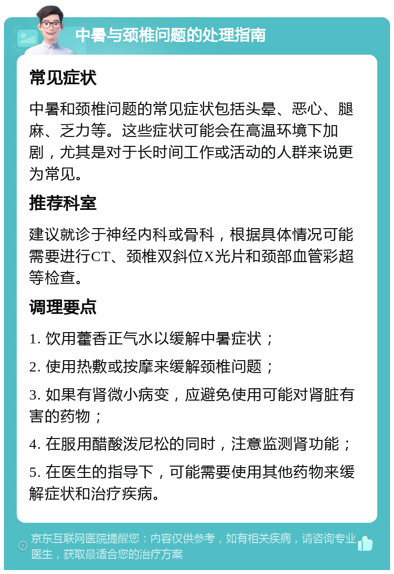 中暑与颈椎问题的处理指南 常见症状 中暑和颈椎问题的常见症状包括头晕、恶心、腿麻、乏力等。这些症状可能会在高温环境下加剧，尤其是对于长时间工作或活动的人群来说更为常见。 推荐科室 建议就诊于神经内科或骨科，根据具体情况可能需要进行CT、颈椎双斜位X光片和颈部血管彩超等检查。 调理要点 1. 饮用藿香正气水以缓解中暑症状； 2. 使用热敷或按摩来缓解颈椎问题； 3. 如果有肾微小病变，应避免使用可能对肾脏有害的药物； 4. 在服用醋酸泼尼松的同时，注意监测肾功能； 5. 在医生的指导下，可能需要使用其他药物来缓解症状和治疗疾病。