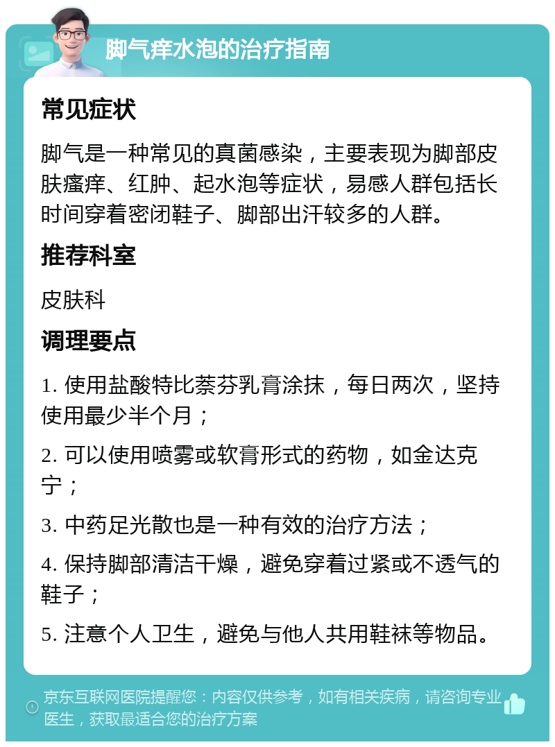 脚气痒水泡的治疗指南 常见症状 脚气是一种常见的真菌感染，主要表现为脚部皮肤瘙痒、红肿、起水泡等症状，易感人群包括长时间穿着密闭鞋子、脚部出汗较多的人群。 推荐科室 皮肤科 调理要点 1. 使用盐酸特比萘芬乳膏涂抹，每日两次，坚持使用最少半个月； 2. 可以使用喷雾或软膏形式的药物，如金达克宁； 3. 中药足光散也是一种有效的治疗方法； 4. 保持脚部清洁干燥，避免穿着过紧或不透气的鞋子； 5. 注意个人卫生，避免与他人共用鞋袜等物品。