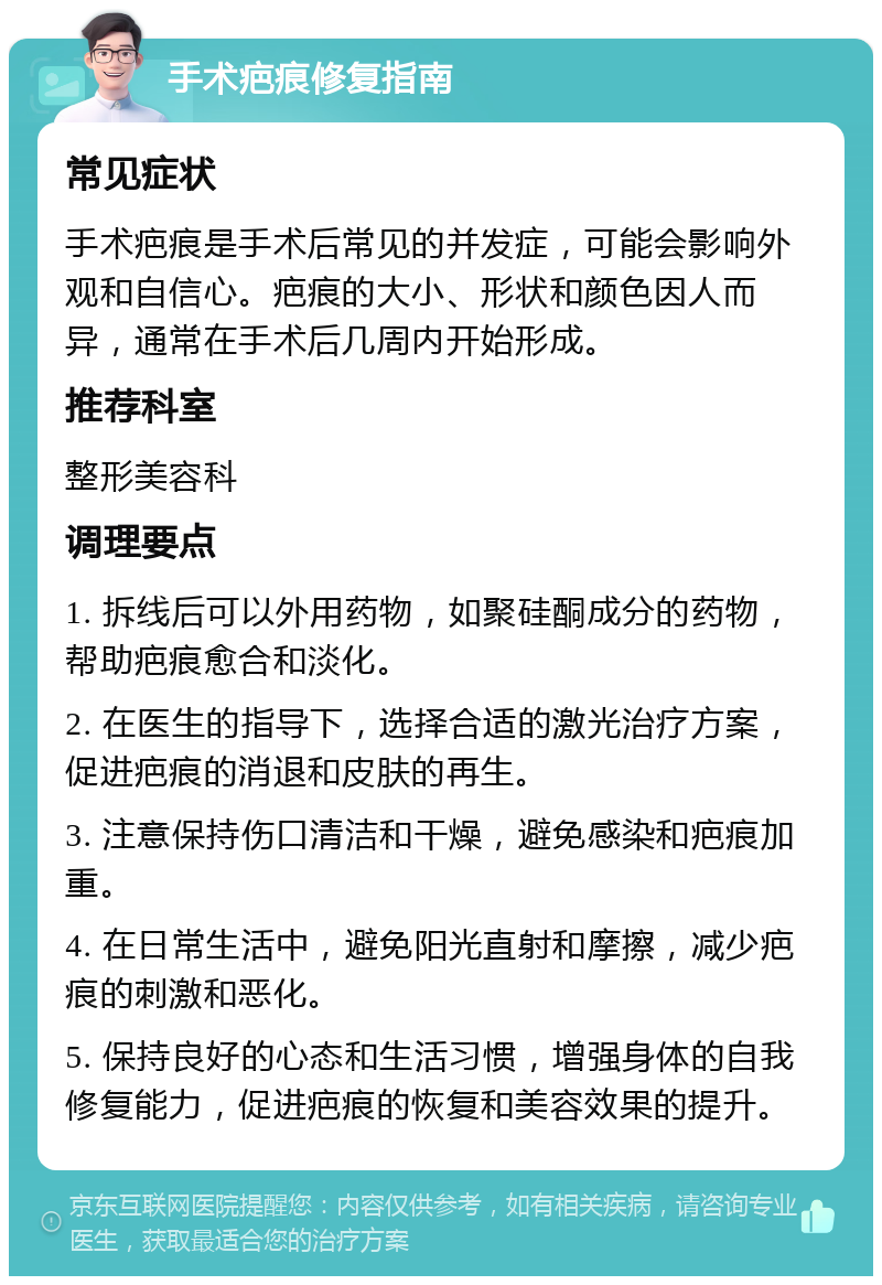 手术疤痕修复指南 常见症状 手术疤痕是手术后常见的并发症，可能会影响外观和自信心。疤痕的大小、形状和颜色因人而异，通常在手术后几周内开始形成。 推荐科室 整形美容科 调理要点 1. 拆线后可以外用药物，如聚硅酮成分的药物，帮助疤痕愈合和淡化。 2. 在医生的指导下，选择合适的激光治疗方案，促进疤痕的消退和皮肤的再生。 3. 注意保持伤口清洁和干燥，避免感染和疤痕加重。 4. 在日常生活中，避免阳光直射和摩擦，减少疤痕的刺激和恶化。 5. 保持良好的心态和生活习惯，增强身体的自我修复能力，促进疤痕的恢复和美容效果的提升。