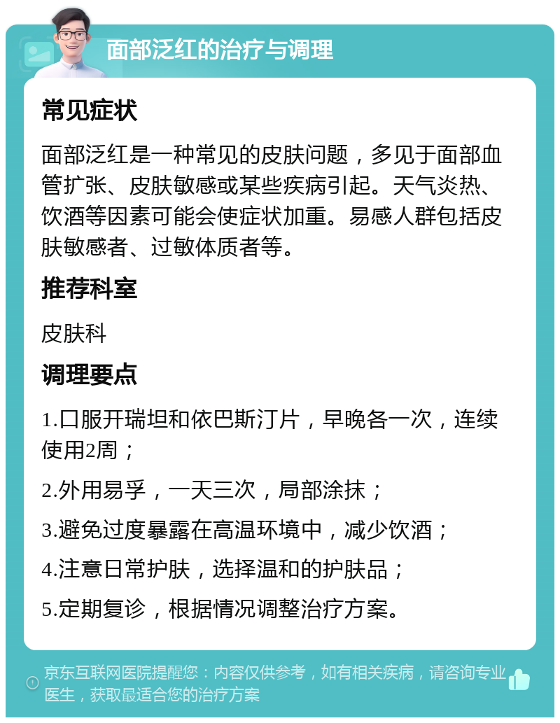 面部泛红的治疗与调理 常见症状 面部泛红是一种常见的皮肤问题，多见于面部血管扩张、皮肤敏感或某些疾病引起。天气炎热、饮酒等因素可能会使症状加重。易感人群包括皮肤敏感者、过敏体质者等。 推荐科室 皮肤科 调理要点 1.口服开瑞坦和依巴斯汀片，早晚各一次，连续使用2周； 2.外用易孚，一天三次，局部涂抹； 3.避免过度暴露在高温环境中，减少饮酒； 4.注意日常护肤，选择温和的护肤品； 5.定期复诊，根据情况调整治疗方案。