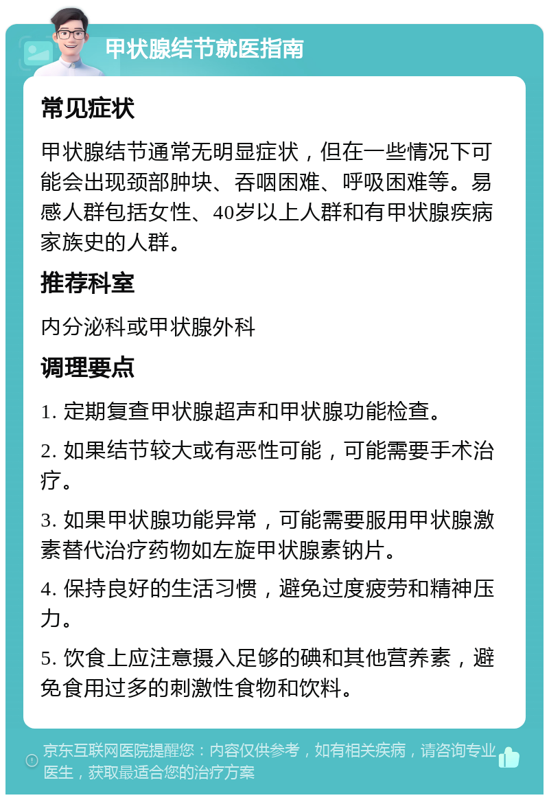 甲状腺结节就医指南 常见症状 甲状腺结节通常无明显症状，但在一些情况下可能会出现颈部肿块、吞咽困难、呼吸困难等。易感人群包括女性、40岁以上人群和有甲状腺疾病家族史的人群。 推荐科室 内分泌科或甲状腺外科 调理要点 1. 定期复查甲状腺超声和甲状腺功能检查。 2. 如果结节较大或有恶性可能，可能需要手术治疗。 3. 如果甲状腺功能异常，可能需要服用甲状腺激素替代治疗药物如左旋甲状腺素钠片。 4. 保持良好的生活习惯，避免过度疲劳和精神压力。 5. 饮食上应注意摄入足够的碘和其他营养素，避免食用过多的刺激性食物和饮料。